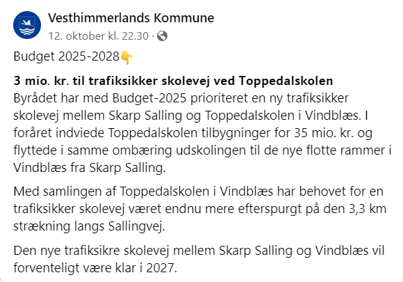 Budget 2025-2028👇 𝟯 𝗺𝗶𝗼. 𝗸𝗿. 𝘁𝗶𝗹 𝘁𝗿𝗮𝗳𝗶𝗸𝘀𝗶𝗸𝗸𝗲𝗿 𝘀𝗸𝗼𝗹𝗲𝘃𝗲𝗷 𝘃𝗲𝗱 𝗧𝗼𝗽𝗽𝗲𝗱𝗮𝗹𝘀𝗸𝗼𝗹𝗲𝗻 Byrådet har med Budget-2025 prioriteret en ny trafiksikker skolevej mellem Skarp Salling og Toppedalskolen i Vindblæs. I foråret indviede Toppedalskolen tilbygninger for 35 mio. kr. og flyttede i samme ombæring udskolingen til de nye flotte rammer i Vindblæs fra Skarp Salling. Med samlingen af Toppedalskolen i Vindblæs har behovet for en trafiksikker skolevej været endnu mere efterspurgt på den 3,3 km strækning langs Sallingvej. Den nye trafiksikre skolevej mellem Skarp Salling og Vindblæs vil forventeligt være klar i 2027.